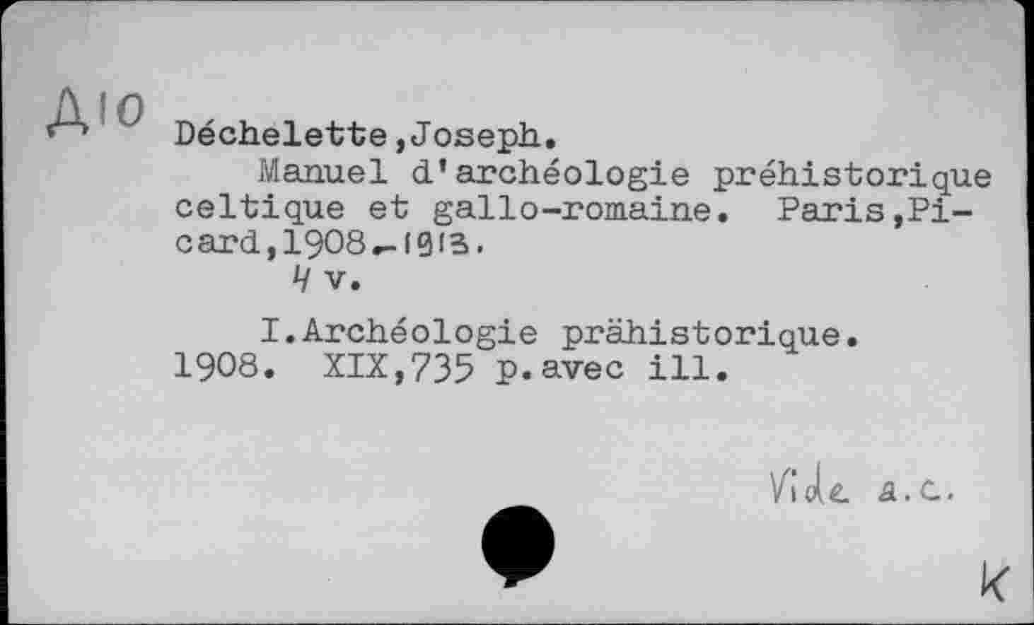 ﻿Déchelette,Joseph.
Manuel d’archéologie préhistorique celtique et gallo-romaine. Paris,Picard, I9O8-l0fB.
Ч V.
I.Archéologie préhistorique.
I9O8. XIX,735 p.avec ill.
VGole. â.C.
к